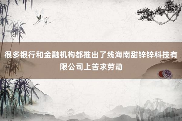 很多银行和金融机构都推出了线海南甜锌锌科技有限公司上苦求劳动